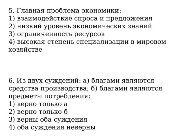 5. Главная проблема экономики: 1) взаимодействие спроса и предложения 2) низкий уровень экономических знаний 3) ограниченность ресурсов 4) высокая степень специализации в мировом хозяйстве 6. Из двух суждений: а) благами являются средства производства; б) благами являются предметы потребления: 1) верно только а 2) верно только б 3) верны оба суждения 4) оба суждения неверны 