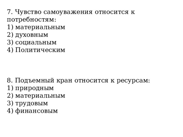 7. Чувство самоуважения относится к потребностям: 1) материальным 2) духовным 3) социальным 4) Политическим 8. Подъемный кран относится к ресурсам: 1) природным 2) материальным 3) трудовым 4) финансовым 
