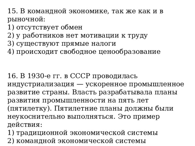15. В командной экономике, так же как и в рыночной: 1) отсутствует обмен 2) у работников нет мотивации к труду 3) существуют прямые налоги 4) происходит свободное ценообразование 16. В 1930-е гг. в СССР проводилась индустриализация — ускоренное промышленное развитие страны. Власть разрабатывала планы развития промышленности на пять лет (пятилетку). Пятилетние планы должны были неукоснительно выполняться. Это пример действия: 1) традиционной экономической системы 2) командной экономической системы 3) рыночной экономики 