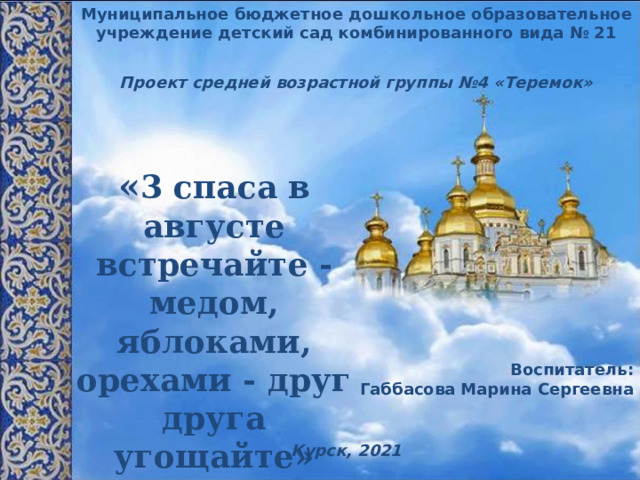 Муниципальное бюджетное дошкольное образовательное учреждение детский сад комбинированного вида № 21 Проект средней возрастной группы №4 «Теремок» « 3 спаса в августе встречайте -  медом, яблоками, орехами - друг друга угощайте» Воспитатель: Габбасова Марина Сергеевна  Курск, 2021 