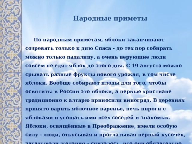 Народные приметы  По народным приметам, яблоки заканчивают созревать только к дню Спаса - до тех пор собирать можно только падалицу, а очень верующие люди совсем не едят яблок до этого дня. С 19 августа  можно срывать разные фрукты нового урожая, в том числе яблоки. Вообще собирают плоды для того, чтобы освятить: в России это яблоки, а первые христиане традиционно к алтарю приносили виноград. В деревнях принято варить яблочное варенье, печь пироги с яблоками и угощать ими всех соседей и знакомых. Яблоки, освящённые в Преображение, имели особую силу - люди, откусывая и проглатывая первый кусочек, загадывали желания - считалось, что они обязательно сбудутся. 