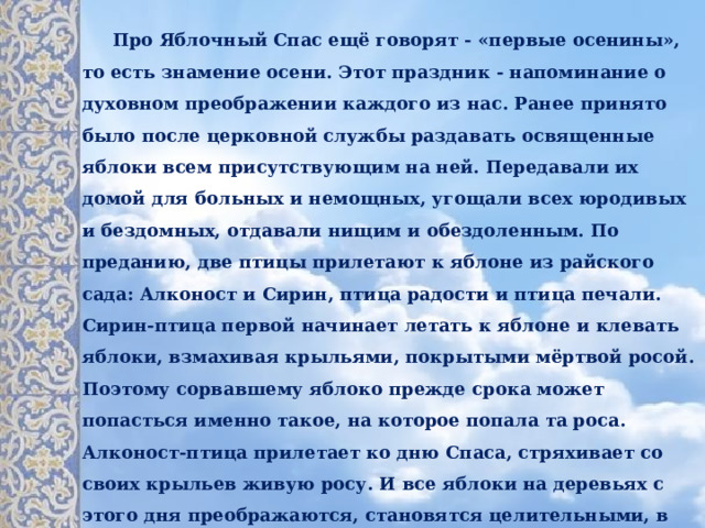  Про Яблочный Спас ещё говорят - «первые осенины», то есть знамение осени. Этот праздник - напоминание о духовном преображении каждого из нас. Ранее принято было после церковной службы раздавать освященные яблоки всем присутствующим на ней. Передавали их домой для больных и немощных, угощали всех юродивых и бездомных, отдавали нищим и обездоленным. По преданию, две птицы прилетают к яблоне из райского сада: Алконост и Сирин, птица радости и птица печали. Сирин-птица первой начинает летать к яблоне и клевать яблоки, взмахивая крыльями, покрытыми мёртвой росой. Поэтому сорвавшему яблоко прежде срока может попасться именно такое, на которое попала та роса. Алконост-птица прилетает ко дню Спаса, стряхивает со своих крыльев живую росу. И все яблоки на деревьях с этого дня преображаются, становятся целительными, в них появляется живительная сила.   Молодые и незамужние девушки на Руси, сорвав первое яблочко и надкусив его, загадывали желания о любви.  