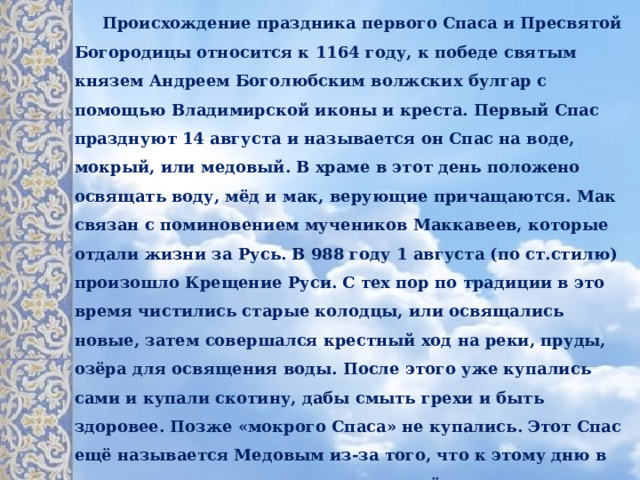 Происхождение праздника первого Спасa и Пресвятой Богородицы относится к 1164 году, к победе святым князем Андреем Боголюбским волжских булгар с помощью Владимирской иконы и креста. Первый Спас празднуют 14 августа и называется он Спас на воде, мокрый, или медовый. В храме в этот день положено освящать воду, мёд и мак, верующие причащаются. Мак связан с поминовением мучеников Маккавеев, которые отдали жизни за Русь. В 988 году 1 августа (по ст.стилю) произошло Крещение Руси. С тех пор по традиции в это время чистились старые колодцы, или освящались новые, затем совершался крестный ход на реки, пруды, озёра для освящения воды. После этого уже купались сами и купали скотину, дабы смыть грехи и быть здоровее. Позже «мокрого Спаса» не купались. Этот Спас ещё называется Медовым из-за того, что к этому дню в ульях соты уже наполнены свежим мёдом и пора приступать к сбору. Только с медового Спаса разрешено было есть освящённый церковью мёд. Считалось, что мёд обладает целебной силой и годится для лечения многих заболеваний.  