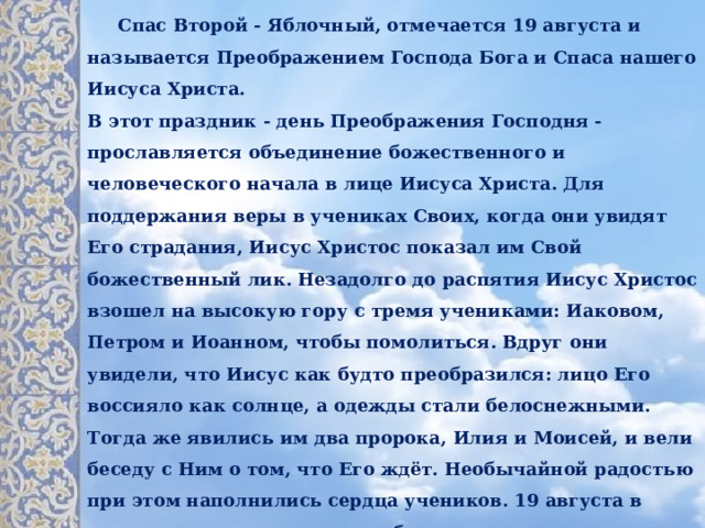  Спас Второй - Яблочный, отмечается 19 августа и называется Преображением Господа Бога и Спаса нашего Иисуса Христа.   В этот праздник - день Преображения Господня - прославляется объединение божественного и человеческого начала в лице Иисуса Христа. Для поддержания веры в учениках Своих, когда они увидят Его страдания, Иисус Христос показал им Свой божественный лик. Незадолго до распятия Иисус Христос взошел на высокую гору с тремя учениками: Иаковом, Петром и Иоанном, чтобы помолиться. Вдруг они увидели, что Иисус как будто преобразился: лицо Его воссияло как солнце, а одежды стали белоснежными. Тогда же явились им два пророка, Илия и Моисей, и вели беседу с Ним о том, что Его ждёт. Необычайной радостью при этом наполнились сердца учеников. 19 августа в христианские храмы идут на божественную литургию люди, одетые в белое - это цвет Преображения.   Яблочный Спас символизирует преображение природы перед наступлением осени. Считается, что с середины августа ночи становятся холодными. 
