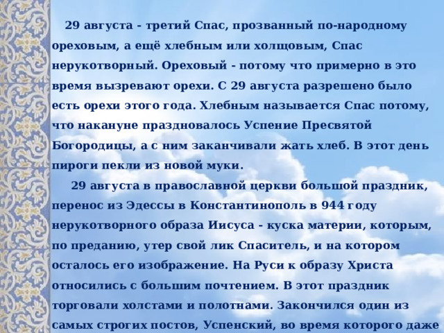  29 августа - третий Спас, прозванный по-народному ореховым, а ещё хлебным или холщовым, Спас нерукотворный. Ореховый - потому что примерно в это время вызревают орехи. С 29 августа разрешено было есть орехи этого года. Хлебным называется Спас потому, что накануне праздновалось Успение Пресвятой Богородицы, а с ним заканчивали жать хлеб. В этот день пироги пекли из новой муки.   29 августа в православной церкви большой праздник, перенос из Эдессы в Константинополь в 944 году нерукотворного образа Иисуса - куска материи, которым, по преданию, утер свой лик Спаситель, и на котором осталось его изображение. На Руси к образу Христа относились с большим почтением. В этот праздник торговали холстами и полотнами. Закончился один из самых строгих постов, Успенский, во время которого даже постное масло можно есть только по выходным, и который соблюдали с 14 по 28 августа. Но и это не в тягость, ведь разрешается есть ягоды, фрукты, грибы. У православных август - один из самых праздничных месяцев в году. 
