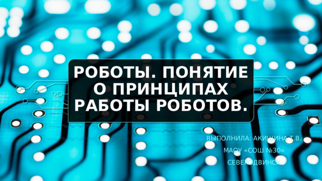 Роботы. Понятие о принципах работы роботов. Выполнила: Акишина Т.В. МАОУ «СОШ №30» Северодвинск  