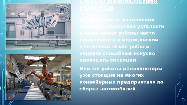 Сферы применения роботов Из за точности выполнения команд и отсутствия усталости в наше время роботы часто применяются в медицинской деятельности как роботы хирурги способные искусно проводить операции Или же роботы манипуляторы уже стоящие на многих конвейерных предприятиях по сборке автомобилей 