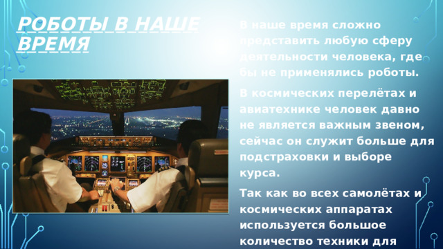 Роботы в наше время В наше время сложно представить любую сферу деятельности человека, где бы не применялись роботы. В космических перелётах и авиатехнике человек давно не является важным звеном, сейчас он служит больше для подстраховки и выборе курса. Так как во всех самолётах и космических аппаратах используется большое количество техники для корректировки траектории полёта или даже автоматического пилотирования. 