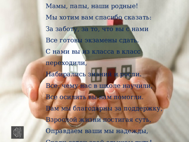 Мамы, папы, наши родные!  Мы хотим вам спасибо сказать:  За заботу, за то, что вы с нами  Все готовы экзамены сдать.  С нами вы из класса в класс переходили,  Набирались знаний и росли.  Все, чему нас в школе научили,  Все осилить вы нам помогли.  Вам мы благодарны за поддержку,  Взрослой жизни постигая суть,  Оправдаем ваши мы надежды,  Среди сотен свой отыщем путь!    