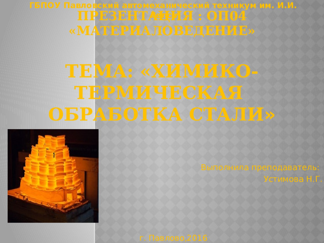 ГБПОУ Павловский автомеханический техникум им. И.И. Лепсе Презентация : ОП04 «Материаловедение»   Тема: «ХИМИКО-термическая  обработка стали » Выполнила преподаватель: Устимова Н.Г. г. Павлово,2016 