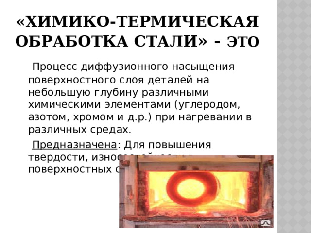  «ХИМИКО-термическая  обработка стали » - это  Процесс диффузионного насыщения поверхностного слоя деталей на небольшую глубину различными химическими элементами (углеродом, азотом, хромом и д.р.) при нагревании в различных средах.  Предназначена : Для повышения твердости, износостойкости в поверхностных слоях металла. 