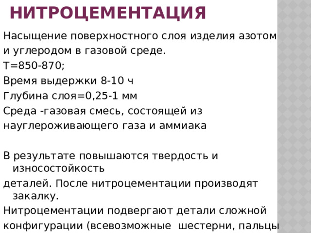 НИТРОЦЕМЕНТАЦИЯ Насыщение поверхностного слоя изделия азотом и углеродом в газовой среде. Т=850-870; Время выдержки 8-10 ч Глубина слоя=0,25-1 мм Среда -газовая смесь, состоящей из науглероживающего газа и аммиака В результате повышаются твердость и износостойкость деталей. После нитроцементации производят закалку. Нитроцементации подвергают детали сложной конфигурации (всевозможные шестерни, пальцы  задних рессор, валики ) склонные к короблению и т.д 