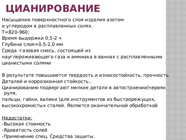 ЦИАНИРОВАНИЕ Насыщение поверхностного слоя изделия азотом и углеродом в расплавленных солях. Т=820-960; Время выдержки 0,5-2 ч Глубина слоя=0,5-2,0 мм Среда -газовая смесь, состоящей из науглероживающего газа и аммиака в ваннах с расплавленными цианистыми солями В результате повышаются твердость и износостойкость, прочность Деталей и коррозионная стойкость.. Цианированию подвергают мелкие детали в автостроении(червяк руля, пальцы, гайки, валики )для инструментов из быстрорежущих, высокохромистых сталей. Является окончательной обработкой  Недостатки: -Высокая стоимость -Ядовитость солей -Применение спец. Средства защиты. 