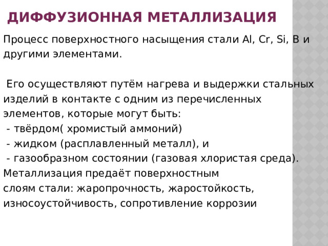 диффузионная металлизация Процесс поверхностного насыщения стали Al, Cr, Si, B и другими элементами.  Его осуществляют путём нагрева и выдержки стальных изделий в контакте с одним из перечисленных элементов, которые могут быть:  - твёрдом( хромистый аммоний)  - жидком (расплавленный металл), и  - газообразном состоянии (газовая хлористая среда). Металлизация предаёт поверхностным слоям стали: жаропрочность, жаростойкость, износоустойчивость, сопротивление коррозии 