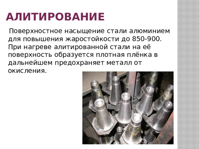 Алитирование  Поверхностное насыщение стали алюминием для повышения жаростойкости до 850-900. При нагреве алитированной стали на её поверхность образуется плотная плёнка в дальнейшем предохраняет металл от окисления. 