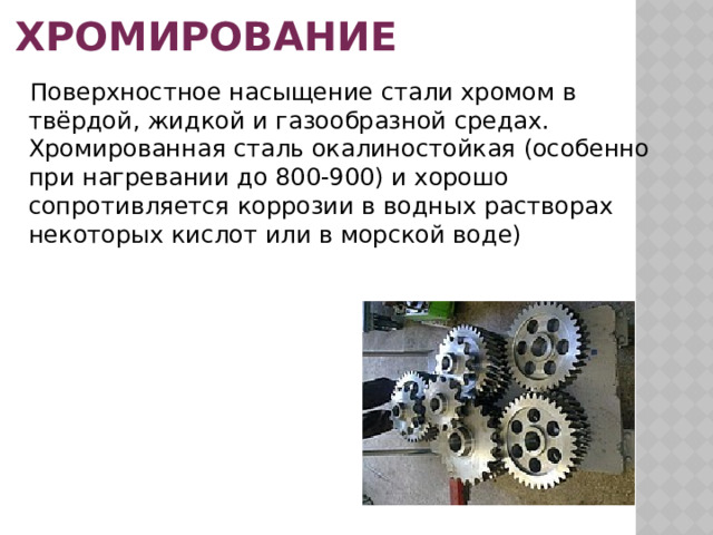 Хромирование  Поверхностное насыщение стали хромом в твёрдой, жидкой и газообразной средах.  Хромированная сталь окалиностойкая (особенно при нагревании до 800-900) и хорошо сопротивляется коррозии в водных растворах некоторых кислот или в морской воде) 
