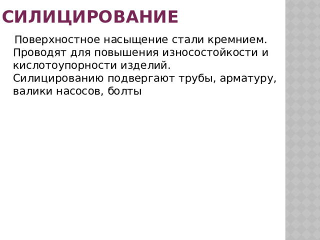 Силицирование  Поверхностное насыщение стали кремнием. Проводят для повышения износостойкости и кислотоупорности изделий.  Силицированию подвергают трубы, арматуру, валики насосов, болты 