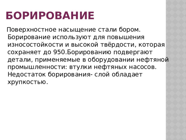 Борирование  Поверхностное насыщение стали бором. Борирование используют для повышения износостойкости и высокой твёрдости, которая сохраняет до 950.Борированию подвергают детали, применяемые в оборудовании нефтяной промышленности: втулки нефтяных насосов. Недостаток борирования- слой обладает хрупкостью. 