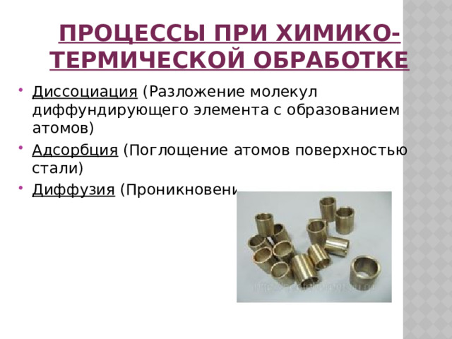 процессы При химико-термической обработке Диссоциация (Разложение молекул диффундирующего элемента с образованием атомов) Адсорбция (Поглощение атомов поверхностью стали) Диффузия (Проникновение атомов вглубь)     