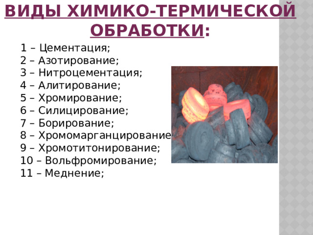 Виды химико-термической обработки :  1 – Цементация;  2 – Азотирование;  3 – Нитроцементация;  4 – Алитирование;  5 – Хромирование;  6 – Силицирование;  7 – Борирование;  8 – Хромомарганцирование;  9 – Хромотитонирование;  10 – Вольфромирование;  11 – Меднение; 