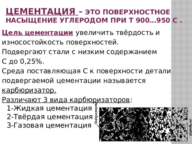 Цементация - это поверхностное насыщение углеродом при  t 900…950 c . Цель цементации  увеличить твёрдость и износостойкость поверхностей. Подвергают стали с низким содержанием С до 0,25%. Среда поставляющая С к поверхности детали подвергаемой цементации называется карбюризатор. Различают 3 вида карбюризаторов :  1-Жидкая цементация  2-Твёрдая цементация  3-Газовая цементация   