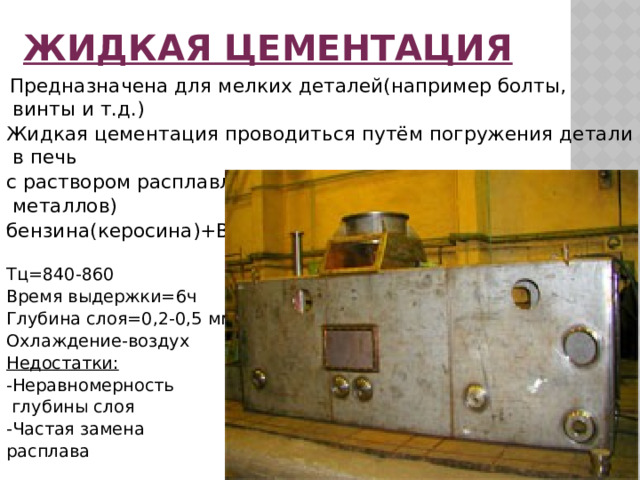 Жидкая цементация  Предназначена для мелких деталей(например болты, винты и т.д.) Жидкая цементация проводиться путём погружения детали в печь с раствором расплавленных солях (карбонаты щелочных металлов) бензина(керосина)+BaCl2   Тц=840-860 Время выдержки=6ч Глубина слоя=0,2-0,5 мм Охлаждение-воздух Недостатки: -Неравномерность  глубины слоя -Частая замена расплава 