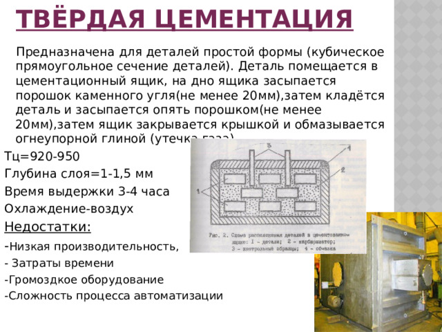 Твёрдая цементация  Предназначена для деталей простой формы (кубическое прямоугольное сечение деталей). Деталь помещается в цементационный ящик, на дно ящика засыпается порошок каменного угля(не менее 20мм),затем кладётся деталь и засыпается опять порошком(не менее 20мм),затем ящик закрывается крышкой и обмазывается огнеупорной глиной (утечка газа) Тц=920-950 Глубина слоя=1-1,5 мм Время выдержки 3-4 часа Охлаждение-воздух Недостатки: - Низкая производительность, - Затраты времени -Громоздкое оборудование -Сложность процесса автоматизации 