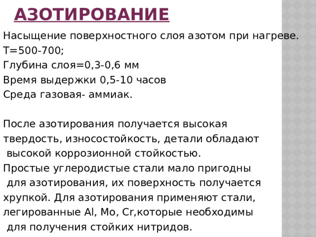 Азотирование Насыщение поверхностного слоя азотом при нагреве. Т=500-700; Глубина слоя=0,3-0,6 мм Время выдержки 0,5-10 часов Среда газовая- аммиак. После азотирования получается высокая твердость, износостойкость, детали обладают  высокой коррозионной стойкостью. Простые углеродистые стали мало пригодны  для азотирования, их поверхность получается хрупкой. Для азотирования применяют стали, легированные Al, Mo, Cr,которые необходимы  для получения стойких нитридов. 