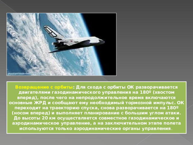 Возвращение с орбиты : Для схода с орбиты ОК разворачивается двигателями газодинамического управления на 180º (хвостом вперед), после чего на непродолжительное время включаются основные ЖРД и сообщают ему необходимый тормозной импульс. ОК переходит на траекторию спуска, снова разворачивается на 180º (носом вперед) и выполняет планирование с большим углом атаки. До высоты 20 км осуществляется совместное газодинамическое и аэродинамическое управление, а на заключительном этапе полета используются только аэродинамические органы управления . 