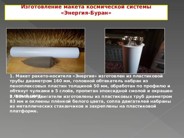 Изготовление макета космической системы «Энергия-Буран»  1. Макет ракето-носителя «Энергия» изготовлен из пластиковой трубы диаметром 160 мм, головной обтекатель набран из пеноплексовых пластин толщиной 50 мм, обработан по профилю и обтянут чулками в 5 слоёв, пропитан эпоксидной смолой и окрашен в серый цвет. 2. Боковые двигатели изготовлены из пластиковых труб диаметром 83 мм и оклеены плёнкой белого цвета, сопла двигателей набраны из металлических стаканчиков и закреплены на пластиковой платформе. 2 