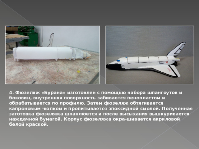 4. Фюзеляж «Бурана» изготовлен с помощью набора шпангоутов и боковин, внутренняя поверхность забивается пенопластом и обрабатывается по профилю. Затем фюзеляж обтягивается капроновым чюлком и пропитывается эпоксидной смолой. Полученная заготовка фюзеляжа шпаклюется и после высыхания вышкуривается наждачной бумагой. Корпус фюзеляжа окра-шивается акриловой белой краской. 