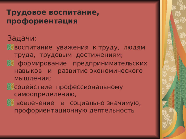Трудовое воспитание, профориентация Задачи: воспитание уважения к труду, людям труда, трудовым достижениям;  формирование предпринимательских навыков и развитие экономического мышления; содействие профессиональному самоопределению,  вовлечение в социально значимую, профориентационную деятельность 