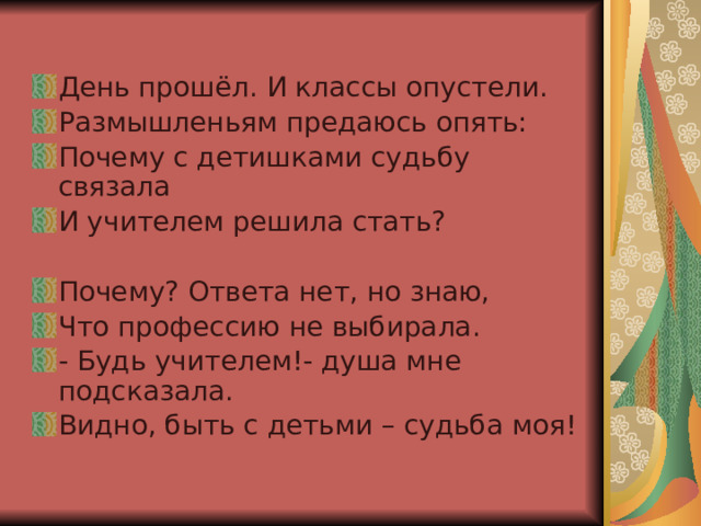 День прошёл. И классы опустели. Размышленьям предаюсь опять: Почему с детишками судьбу связала И учителем решила стать? Почему? Ответа нет, но знаю, Что профессию не выбирала. - Будь учителем!- душа мне подсказала. Видно, быть с детьми – судьба моя! 