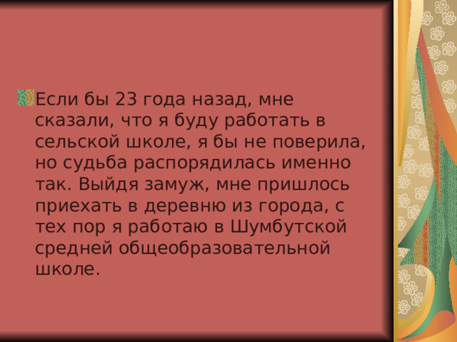Если бы 23 года назад, мне сказали, что я буду работать в сельской школе, я бы не поверила, но судьба распорядилась именно так. Выйдя замуж, мне пришлось приехать в деревню из города, с тех пор я работаю в Шумбутской средней общеобразовательной школе. 