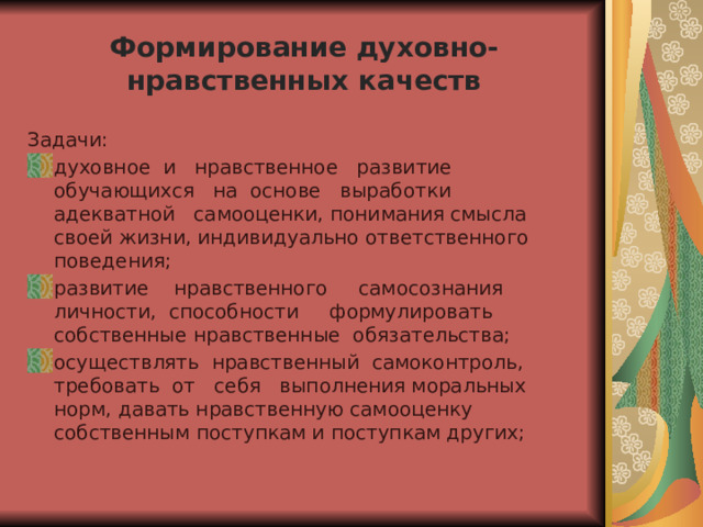  Формирование духовно-нравственных качеств   Задачи: духовное и нравственное развитие обучающихся на основе выработки адекватной самооценки, понимания смысла своей жизни, индивидуально ответственного поведения; развитие нравственного самосознания личности, способности формулировать собственные нравственные обязательства; осуществлять нравственный самоконтроль, требовать от себя выполнения моральных норм, давать нравственную самооценку собственным поступкам и поступкам других; 