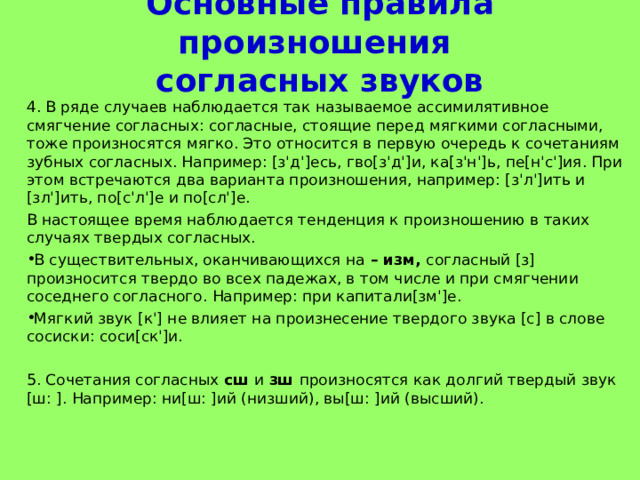 Основные правила произношения  согласных звуков 4. В ряде случаев наблюдается так называемое ассимилятивное смягчение согласных: согласные, стоящие перед мягкими согласными, тоже произносятся мягко. Это относится в первую очередь к сочетаниям зубных согласных. Например: [з'д']есь, гво[з'д']и, ка[з'н']ь, пе[н'с']ия. При этом встречаются два варианта произношения, например: [з'л']ить и [зл']ить, по[с'л']е и по[сл']е. В настоящее время наблюдается тенденция к произношению в таких случаях твердых согласных. В существительных, оканчивающихся на – изм, согласный [з] произносится твердо во всех падежах, в том числе и при смягчении соседнего согласного. Например: при капитали[зм']е. Мягкий звук [к'] не влияет на произнесение твердого звука [с] в слове сосиски: соси[ск']и.  5. Сочетания согласных сш и зш произносятся как долгий твердый звук [ш: ]. Например: ни[ш: ]ий (низший), вы[ш: ]ий (высший). 