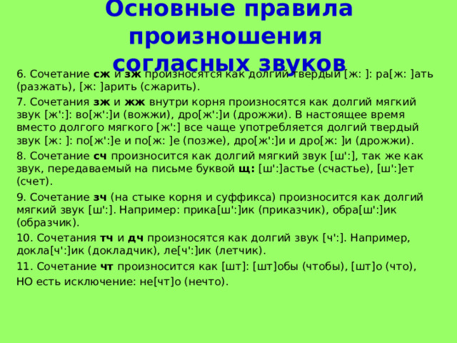 Основные правила произношения  согласных звуков 6. Сочетание сж и зж произносятся как долгий твердый [ж: ]: ра[ж: ]ать (разжать), [ж: ]арить (сжарить). 7. Сочетания зж и жж внутри корня произносятся как долгий мягкий звук [ж':]: во[ж':]и (вожжи), дро[ж':]и (дрожжи). В настоящее время вместо долгого мягкого [ж':] все чаще употребляется долгий твердый звук [ж: ]: по[ж':]е и по[ж: ]е (позже), дро[ж':]и и дро[ж: ]и (дрожжи). 8. Сочетание сч произносится как долгий мягкий звук [ш':], так же как звук, передаваемый на письме буквой щ: [ш':]астье (счастье), [ш':]ет (счет). 9. Сочетание зч (на стыке корня и суффикса) произносится как долгий мягкий звук [ш':]. Например: прика[ш':]ик (приказчик), обра[ш':]ик (образчик). 10. Сочетания тч и дч произносятся как долгий звук [ч':]. Например, докла[ч':]ик (докладчик), ле[ч':]ик (летчик). 11. Сочетание чт произносится как [шт]: [шт]обы (чтобы), [шт]о (что), НО есть исключение: не [чт]о (нечто). 