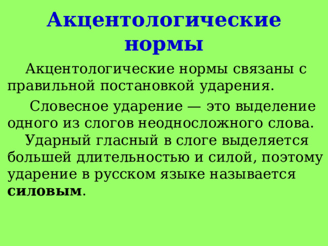   Акцентологические нормы     Акцентологические нормы связаны с правильной постановкой ударения.  Словесное ударение — это выделение одного из слогов неодносложного слова.  Ударный гласный в слоге выделяется большей длительностью и силой, поэтому ударение в русском языке называется силовым .   