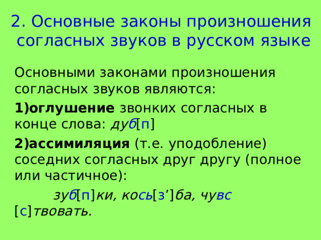 2. Основные законы произношения  согласных звуков в русском языке Основными законами произношения согласных звуков являются: оглушение звонких согласных в конце слова: ду б [ п ]  ассимиляция (т.е. уподобление) соседних согласных друг другу (полное или частичное):  зу б [ п ] ки,  ко сь [ з ’] ба, чу вс [ с ] твовать. 