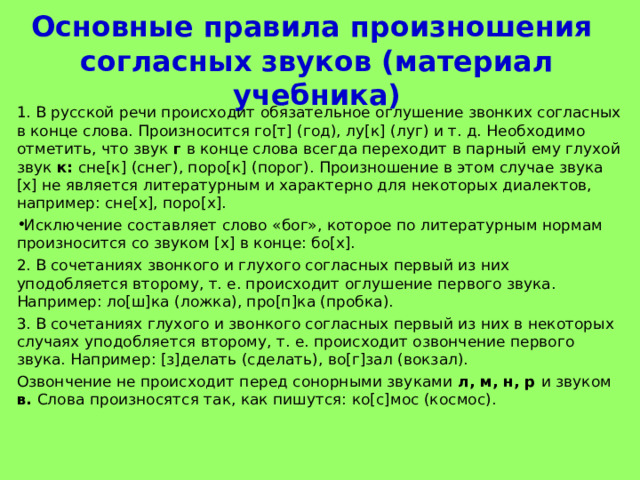Основные правила произношения  согласных звуков (материал учебника) 1. В русской речи происходит обязательное оглушение звонких согласных в конце слова. Произносится го[т] (год), лу[к] (луг) и т. д. Необходимо отметить, что звук г в конце слова всегда переходит в парный ему глухой звук к: сне[к] (снег), поро[к] (порог). Произношение в этом случае звука [х] не является литературным и характерно для некоторых диалектов, например: сне[х], поро[х]. Исключение составляет слово «бог», которое по литературным нормам произносится со звуком [х] в конце: бо[х]. 2. В сочетаниях звонкого и глухого согласных первый из них уподобляется второму, т. е. происходит оглушение первого звука. Например: ло[ш]ка (ложка), про[п]ка (пробка). 3. В сочетаниях глухого и звонкого согласных первый из них в некоторых случаях уподобляется второму, т. е. происходит озвончение первого звука. Например: [з]делать (сделать), во[г]зал (вокзал). Озвончение не происходит перед сонорными звуками л, м, н, р и звуком в. Слова произносятся так, как пишутся: ко[с]мос (космос). 