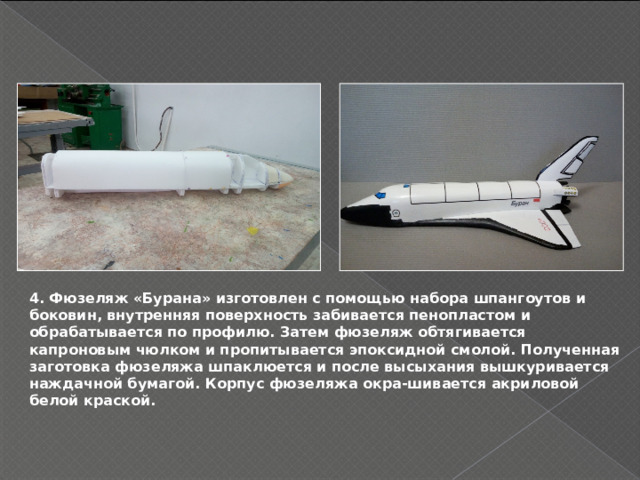 4. Фюзеляж «Бурана» изготовлен с помощью набора шпангоутов и боковин, внутренняя поверхность забивается пенопластом и обрабатывается по профилю. Затем фюзеляж обтягивается капроновым чюлком и пропитывается эпоксидной смолой. Полученная заготовка фюзеляжа шпаклюется и после высыхания вышкуривается наждачной бумагой. Корпус фюзеляжа окра-шивается акриловой белой краской. 