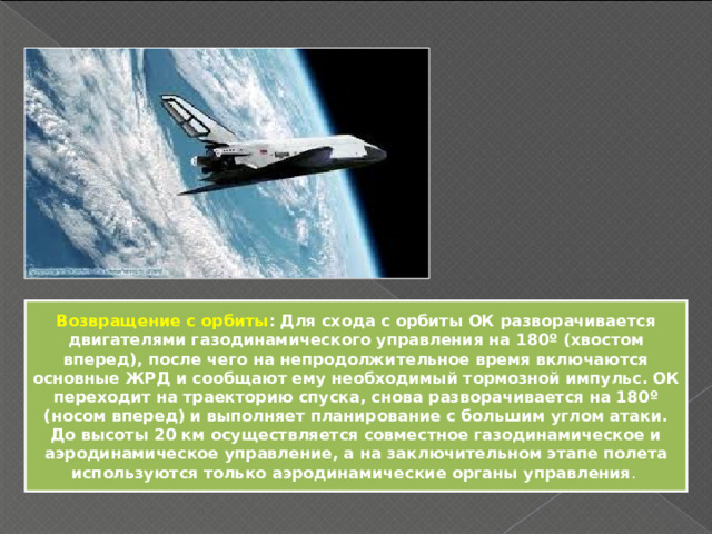 Возвращение с орбиты : Для схода с орбиты ОК разворачивается двигателями газодинамического управления на 180º (хвостом вперед), после чего на непродолжительное время включаются основные ЖРД и сообщают ему необходимый тормозной импульс. ОК переходит на траекторию спуска, снова разворачивается на 180º (носом вперед) и выполняет планирование с большим углом атаки. До высоты 20 км осуществляется совместное газодинамическое и аэродинамическое управление, а на заключительном этапе полета используются только аэродинамические органы управления . 