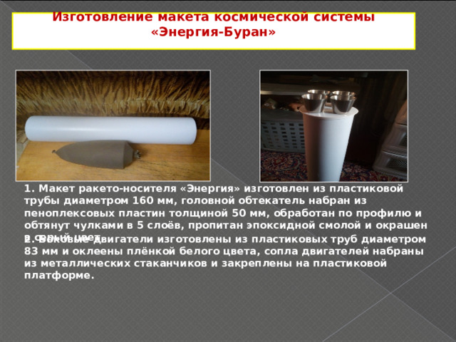 Изготовление макета космической системы «Энергия-Буран»  1. Макет ракето-носителя «Энергия» изготовлен из пластиковой трубы диаметром 160 мм, головной обтекатель набран из пеноплексовых пластин толщиной 50 мм, обработан по профилю и обтянут чулками в 5 слоёв, пропитан эпоксидной смолой и окрашен в серый цвет. 2. Боковые двигатели изготовлены из пластиковых труб диаметром 83 мм и оклеены плёнкой белого цвета, сопла двигателей набраны из металлических стаканчиков и закреплены на пластиковой платформе. 3 
