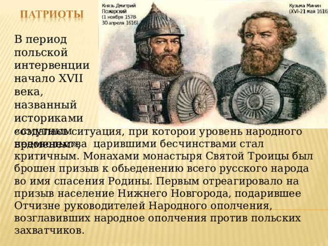 В период польской интервенции начало XVII века, названный историками «смутным временем», создалась ситуация, при которой уровень народного недовольства царившими бесчинствами стал критичным. Монахами монастыря Святой Троицы был брошен призыв к обьеденению всего русского народа во имя спасения Родины. Первым отреагировало на призыв население Нижнего Новгорода, подарившее Отчизне руководителей Народного ополчения, возглавивших народное ополчения против польских захватчиков. 
