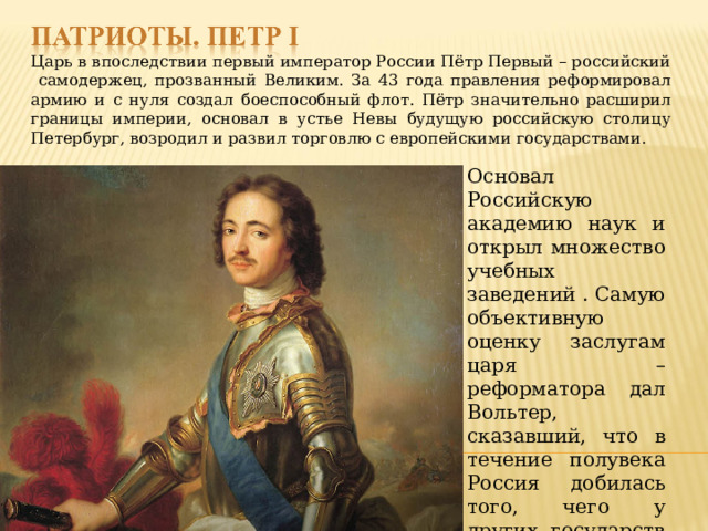 Царь в впоследствии первый император России Пётр Первый – российский самодержец, прозванный Великим. За 43 года правления реформировал армию и с нуля создал боеспособный флот. Пётр значительно расширил границы империи, основал в устье Невы будущую российскую столицу Петербург, возродил и развил торговлю с европейскими государствами. Основал Российскую академию наук и открыл множество учебных заведений . Самую объективную оценку заслугам царя – реформатора дал Вольтер, сказавший, что в течение полувека Россия добилась того, чего у других государств не получалось достичь за 500 лет . 
