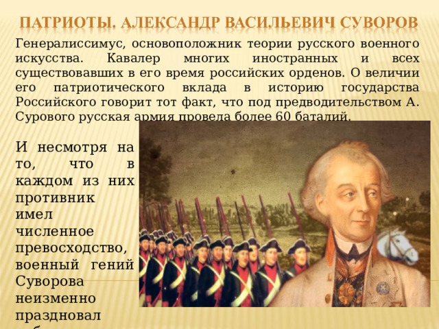 Генералиссимус, основоположник теории русского военного искусства. Кавалер многих иностранных и всех существовавших в его время российских орденов. О величии его патриотического вклада в историю государства Российского говорит тот факт, что под предводительством А. Сурового русская армия провела более 60 баталий. И несмотря на то, что в каждом из них противник имел численное превосходство, военный гений Суворова неизменно праздновал победу 
