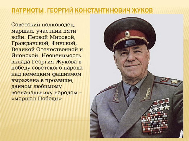 Советский полководец, маршал, участник пяти войн: Первой Мировой, Гражданской, Финской, Великой Отечественной и Японской. Неоценимость вклада Георгия Жукова в победу советского народа над немецким фашизмом выражена в прозвище, данном любимому военачальнику народом – «маршал Победы» 