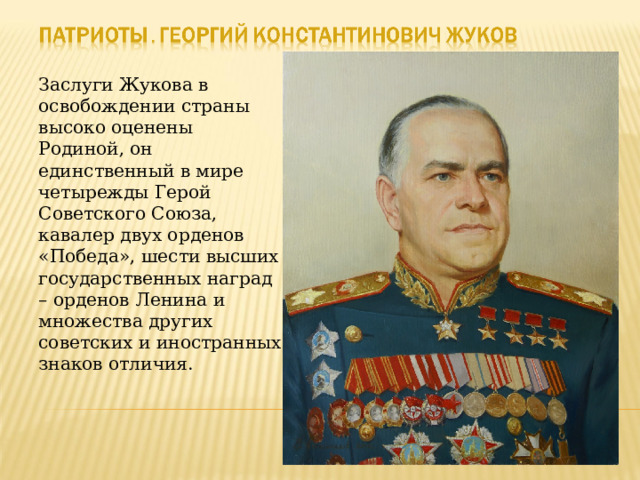 Заслуги Жукова в освобождении страны высоко оценены Родиной, он единственный в мире четырежды Герой Советского Союза, кавалер двух орденов «Победа», шести высших государственных наград – орденов Ленина и множества других советских и иностранных знаков отличия. 