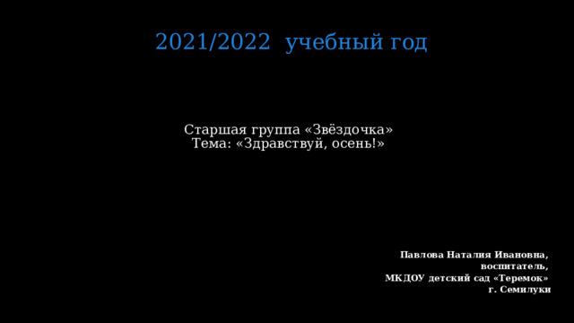 2021/2022 учебный год Старшая группа «Звёздочка»  Тема: «Здравствуй, осень!»     Павлова Наталия Ивановна, воспитатель, МКДОУ детский сад «Теремок» г. Семилуки   