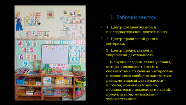 1. Рабочий сектор:   1. Центр познавательной и исследовательской деятельности. 2. Центр правильной речи и моторики. 3. Центр продуктивной и творческой деятельности.  В группе созданы такие условия, которые позволяют детям в соответствии со своими интересами и желаниями свободно заниматься разными видами деятельности – игровой, коммуникативной, познавательно-исследовательской, продуктивной, музыкально-художественной.  